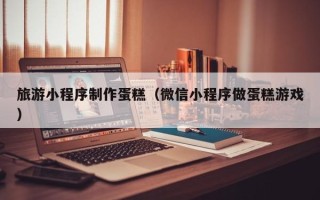 燕郊旅游小程序制作蛋糕（微信小程序做蛋糕游戏）